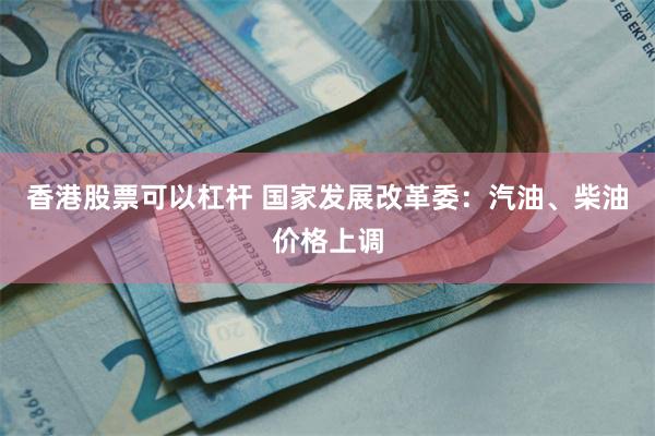 香港股票可以杠杆 国家发展改革委:汽油、柴油价格上调