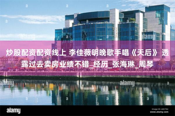 炒股配资配资线上 李佳薇明晚歌手唱《天后》 透露过去卖房业绩不错_经历_张海琳_周琴