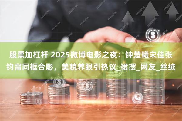 股票加杠杆 2025微博电影之夜:钟楚曦宋佳张钧甯同框合影,美貌养眼引热议_裙摆_网友_丝绒