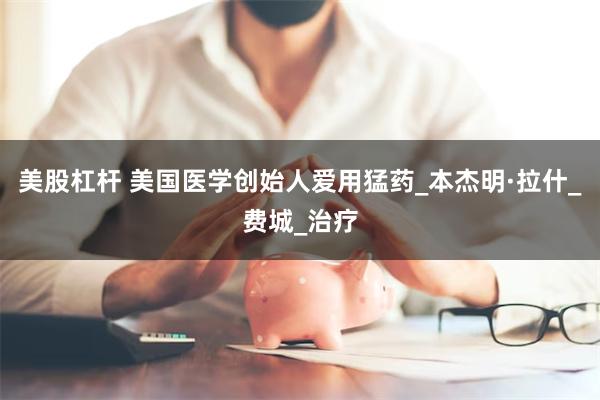 美股杠杆 美国医学创始人爱用猛药_本杰明·拉什_费城_治疗