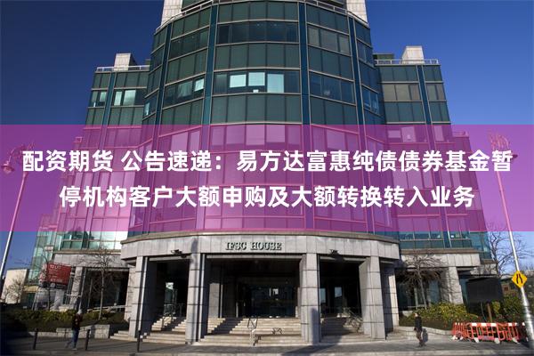 配资期货 公告速递:易方达富惠纯债债券基金暂停机构客户大额申购及大额转换转入业务