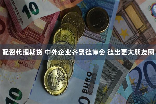 配资代理期货 中外企业齐聚链博会 链出更大朋友圈