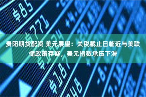 贵阳期货配资 美元展望:关税截止日临近与美联储政策存疑,美元指数承压下滑