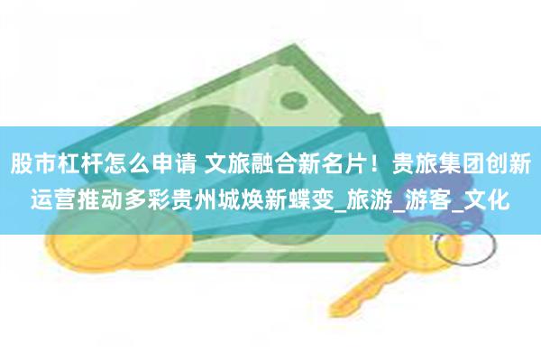 股市杠杆怎么申请 文旅融合新名片!贵旅集团创新运营推动多彩贵州城焕新蝶变_旅游_游客_文化