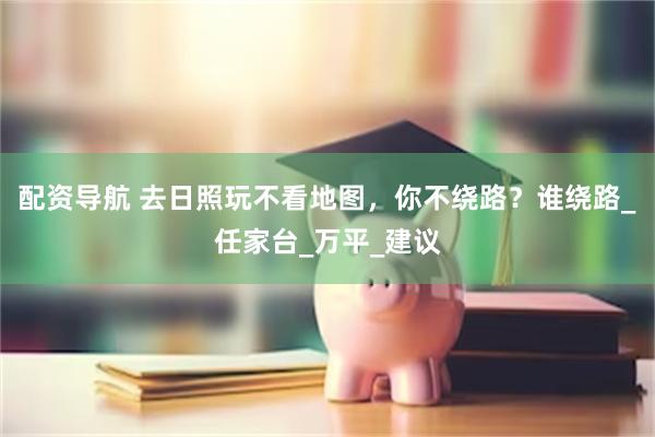 配资导航 去日照玩不看地图,你不绕路?谁绕路_任家台_万平_建议