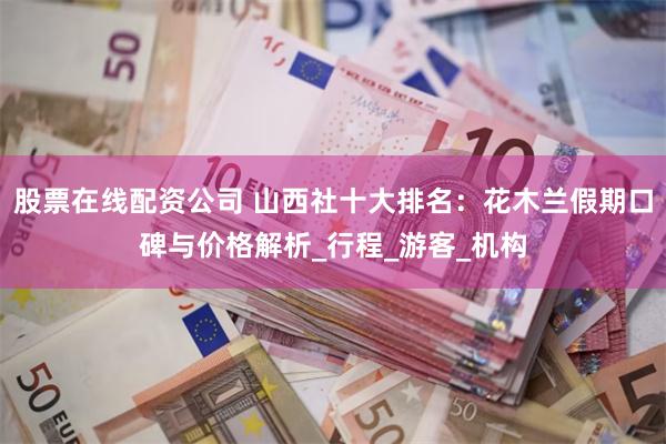 股票在线配资公司 山西社十大排名:花木兰假期口碑与价格解析_行程_游客_机构