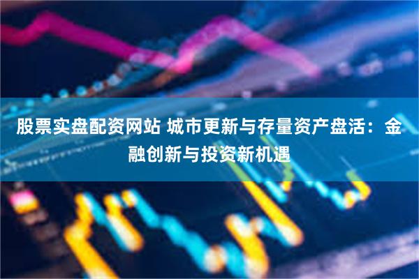 股票实盘配资网站 城市更新与存量资产盘活:金融创新与投资新机遇