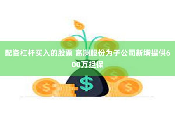 配资杠杆买入的股票 高澜股份为子公司新增提供600万担保
