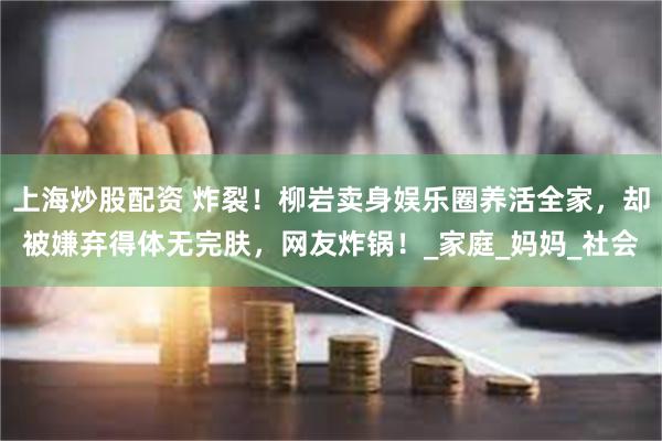 上海炒股配资 炸裂！柳岩卖身娱乐圈养活全家，却被嫌弃得体无完肤，网友炸锅！_家庭_妈妈_社会
