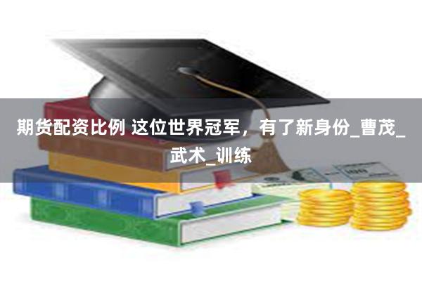 期货配资比例 这位世界冠军，有了新身份_曹茂_武术_训练