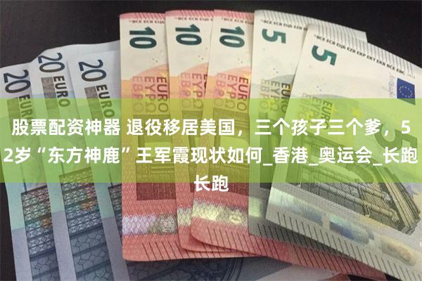 股票配资神器 退役移居美国，三个孩子三个爹，52岁“东方神鹿”王军霞现状如何_香港_奥运会_长跑