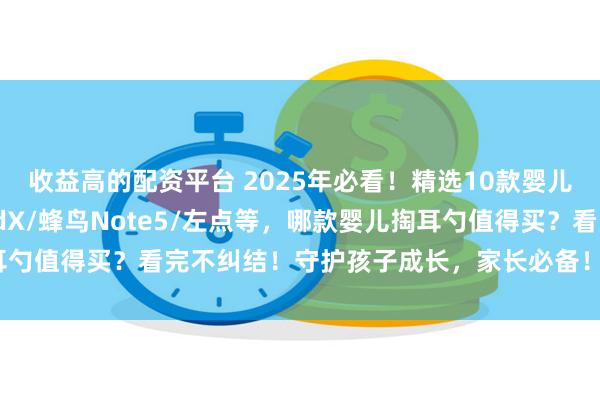 收益高的配资平台 2025年必看!精选10款婴儿掏耳勺推荐:西圣FindX/蜂鸟Note5/左点等,哪款婴儿掏耳勺值得买?看完不纠结!守护孩子成长,家长必备!_耳道_操作_画面