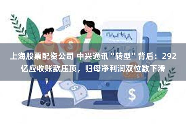 上海股票配资公司 中兴通讯“转型”背后:292亿应收账款压顶,归母净利润双位数下滑