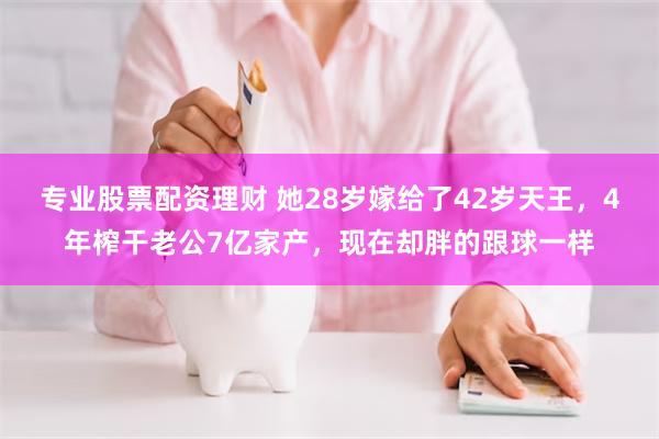专业股票配资理财 她28岁嫁给了42岁天王,4年榨干老公7亿家产,现在却胖的跟球一样