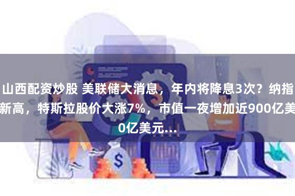 山西配资炒股 美联储大消息,年内将降息3次?纳指历史新高,特斯拉股价大涨7%,市值一夜增加近900亿美元...