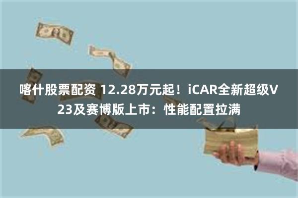 喀什股票配资 12.28万元起！iCAR全新超级V23及赛博版上市：性能配置拉满