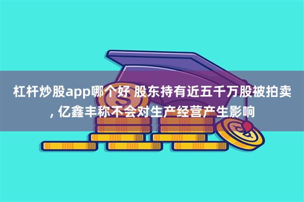杠杆炒股app哪个好 股东持有近五千万股被拍卖, 亿鑫丰称不会对生产经营产生影响
